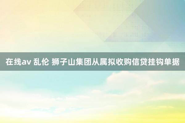 在线av 乱伦 狮子山集团从属拟收购信贷挂钩单据