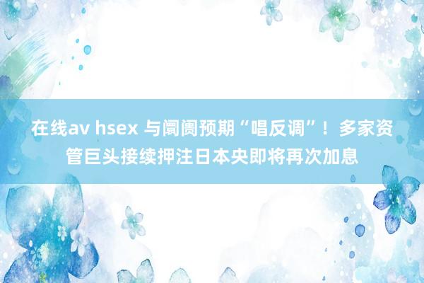 在线av hsex 与阛阓预期“唱反调”！多家资管巨头接续押注日本央即将再次加息