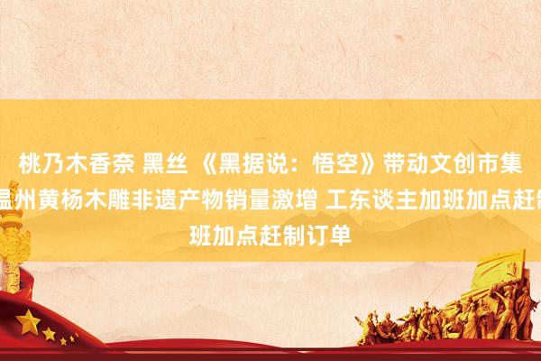 桃乃木香奈 黑丝 《黑据说：悟空》带动文创市集上涨 温州黄杨木雕非遗产物销量激增 工东谈主加班加点赶制订单