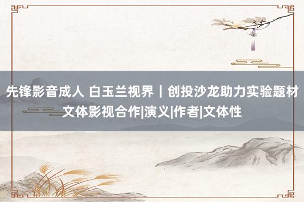 先锋影音成人 白玉兰视界｜创投沙龙助力实验题材文体影视合作|演义|作者|文体性