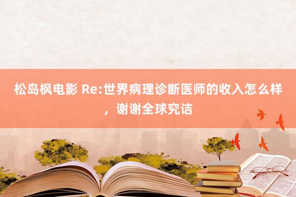 松岛枫电影 Re:世界病理诊断医师的收入怎么样,谢谢全球究诘