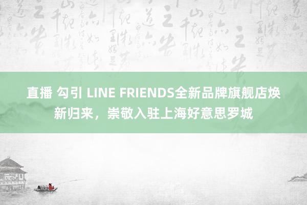直播 勾引 LINE FRIENDS全新品牌旗舰店焕新归来，崇敬入驻上海好意思罗城
