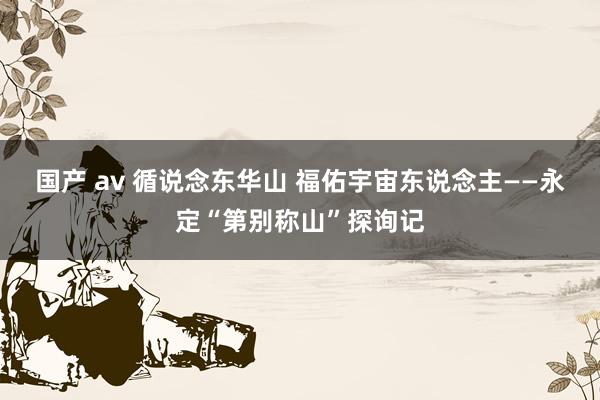 国产 av 循说念东华山 福佑宇宙东说念主——永定“第别称山”探询记