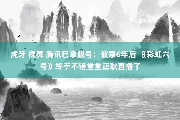 虎牙 裸舞 腾讯已拿版号：被禁6年后 《彩虹六号》终于不错堂堂正耿直播了