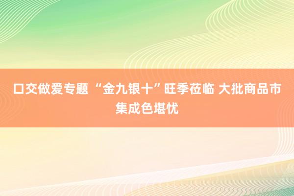 口交做爱专题 “金九银十”旺季莅临 大批商品市集成色堪忧