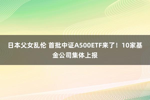 日本父女乱伦 首批中证A500ETF来了！10家基金公司集体上报