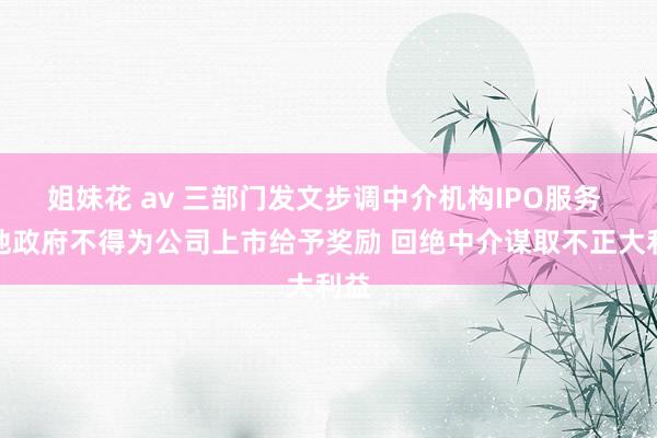 姐妹花 av 三部门发文步调中介机构IPO服务 场地政府不得为公司上市给予奖励 回绝中介谋取不正大利益