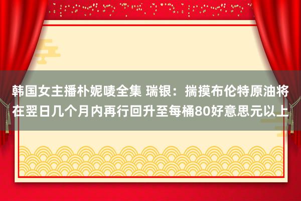 韩国女主播朴妮唛全集 瑞银：揣摸布伦特原油将在翌日几个月内再行回升至每桶80好意思元以上