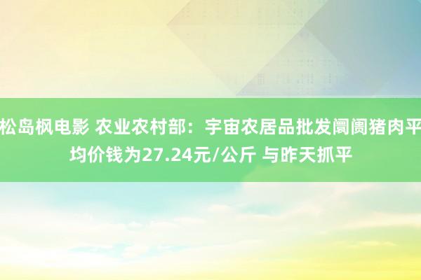 松岛枫电影 农业农村部：宇宙农居品批发阛阓猪肉平均价钱为27.24元/公斤 与昨天抓平