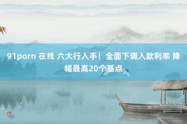 91porn 在线 六大行入手！全面下调入款利率 降幅最高20个基点