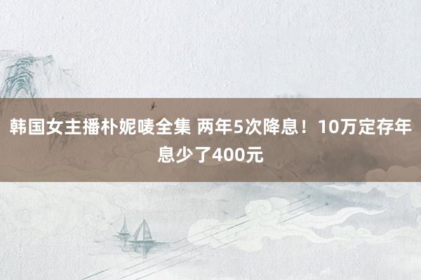 韩国女主播朴妮唛全集 两年5次降息！10万定存年息少了400元