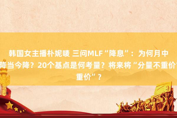 韩国女主播朴妮唛 三问MLF“降息”：为何月中不降当今降？20个基点是何考量？将来将“分量不重价”？