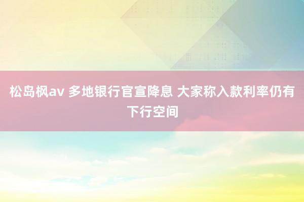 松岛枫av 多地银行官宣降息 大家称入款利率仍有下行空间