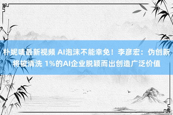 朴妮唛最新视频 AI泡沫不能幸免！李彦宏：伪创新将被清洗 1%的AI企业脱颖而出创造广泛价值