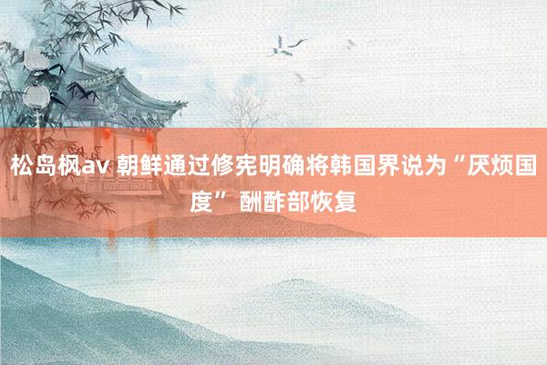 松岛枫av 朝鲜通过修宪明确将韩国界说为“厌烦国度” 酬酢部恢复