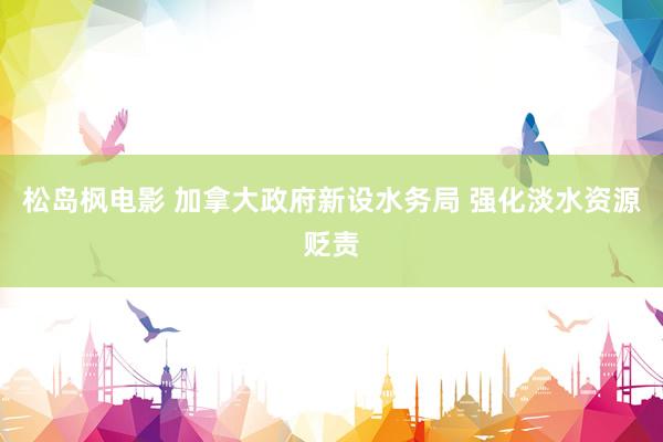 松岛枫电影 加拿大政府新设水务局 强化淡水资源贬责