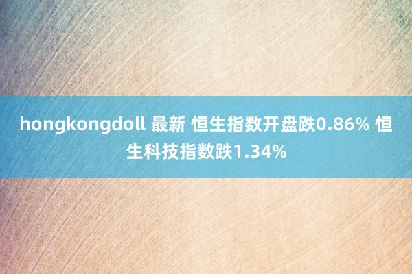 hongkongdoll 最新 恒生指数开盘跌0.86% 恒生科技指数跌1.34%