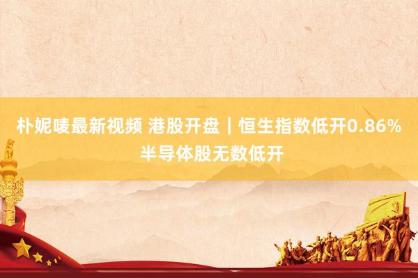朴妮唛最新视频 港股开盘｜恒生指数低开0.86% 半导体股无数低开