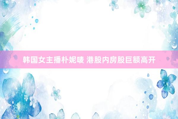 韩国女主播朴妮唛 港股内房股巨额高开