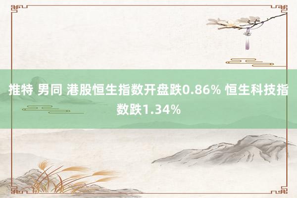 推特 男同 港股恒生指数开盘跌0.86% 恒生科技指数跌1.34%