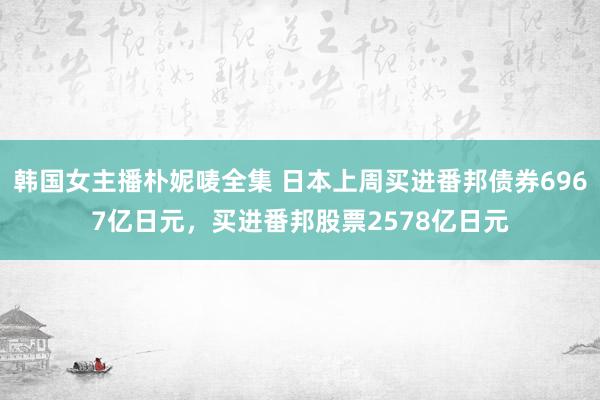 韩国女主播朴妮唛全集 日本上周买进番邦债券6967亿日元，买进番邦股票2578亿日元