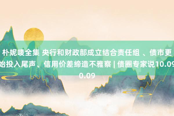 朴妮唛全集 央行和财政部成立结合责任组 、债市更始投入尾声、信用价差缔造不雅察 | 债圈专家说10.09