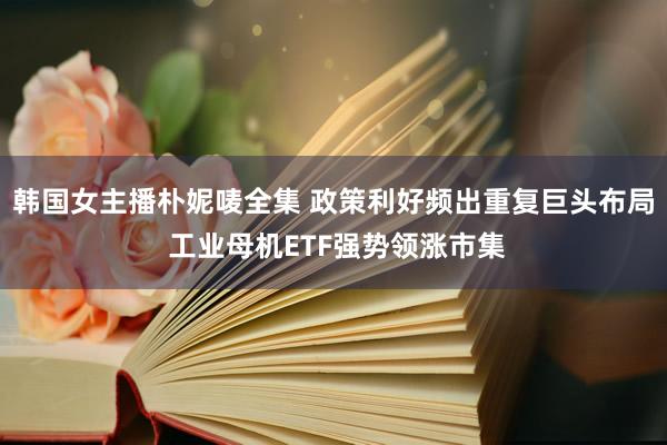 韩国女主播朴妮唛全集 政策利好频出重复巨头布局 工业母机ETF强势领涨市集