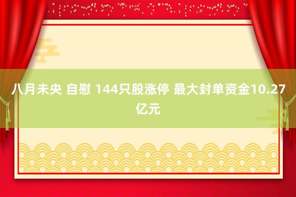 八月未央 自慰 144只股涨停 最大封单资金10.27亿元