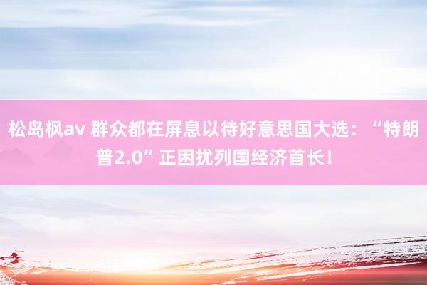 松岛枫av 群众都在屏息以待好意思国大选：“特朗普2.0”正困扰列国经济首长！