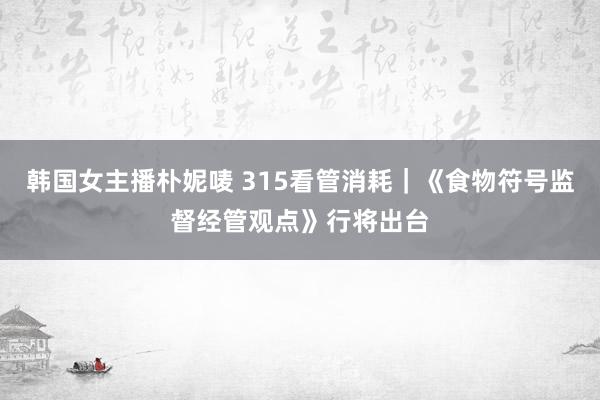 韩国女主播朴妮唛 315看管消耗｜《食物符号监督经管观点》行将出台