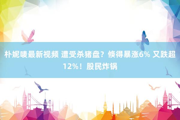 朴妮唛最新视频 遭受杀猪盘？倏得暴涨6% 又跌超12%！股民炸锅
