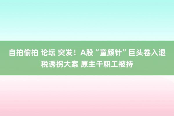 自拍偷拍 论坛 突发！A股“童颜针”巨头卷入退税诱拐大案 原主干职工被持