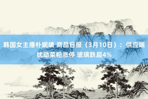 韩国女主播朴妮唛 商品日报（3月10日）：供应端扰动菜粕涨停 玻璃跌超4%