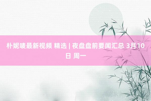 朴妮唛最新视频 精选 | 夜盘盘前要闻汇总 3月10日 周一