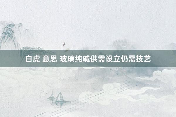 白虎 意思 玻璃纯碱供需设立仍需技艺