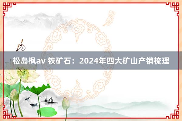 松岛枫av 铁矿石：2024年四大矿山产销梳理