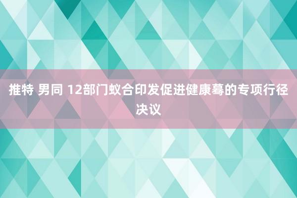 推特 男同 12部门蚁合印发促进健康蓦的专项行径决议