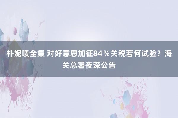 朴妮唛全集 对好意思加征84％关税若何试验？海关总署夜深公告