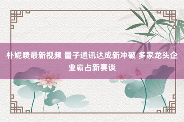 朴妮唛最新视频 量子通讯达成新冲破 多家龙头企业霸占新赛谈