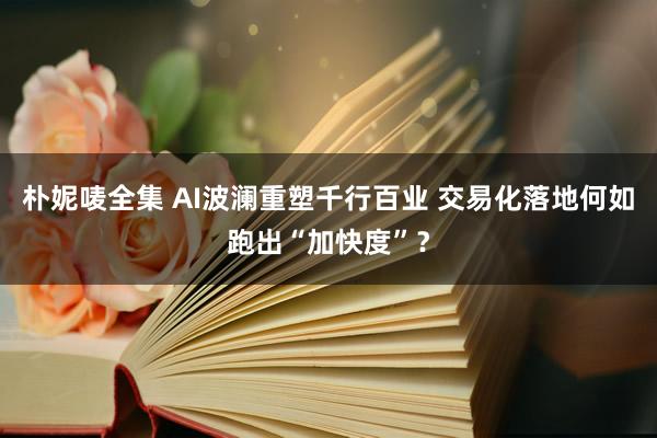 朴妮唛全集 AI波澜重塑千行百业 交易化落地何如跑出“加快度”？