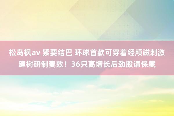 松岛枫av 紧要结巴 环球首款可穿着经颅磁刺激建树研制奏效！36只高增长后劲股请保藏