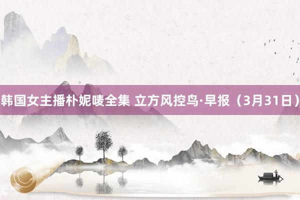 韩国女主播朴妮唛全集 立方风控鸟·早报（3月31日）