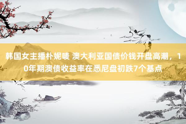 韩国女主播朴妮唛 澳大利亚国债价钱开盘高潮，10年期澳债收益率在悉尼盘初跌7个基点