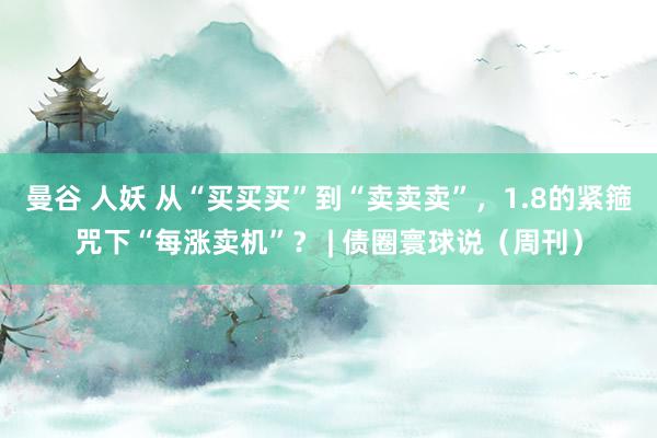 曼谷 人妖 从“买买买”到“卖卖卖”，1.8的紧箍咒下“每涨卖机”？ | 债圈寰球说（周刊）